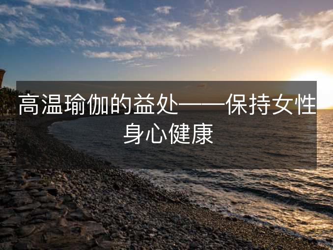 高温瑜伽的益处——保持女性身心健康 高温瑜伽的益处——保持女性身心健康